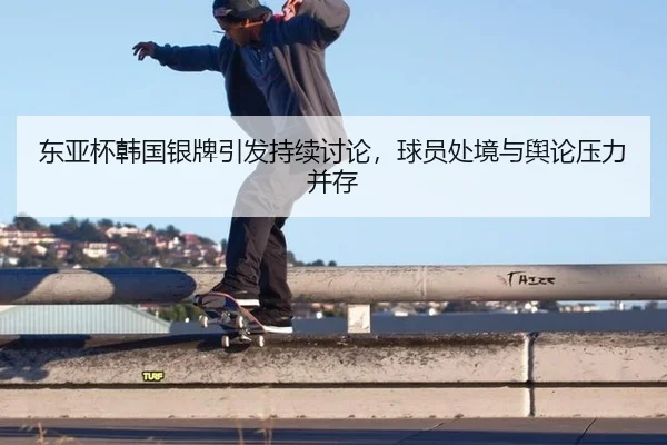东亚杯韩国银牌引发持续讨论，球员处境与舆论压力并存